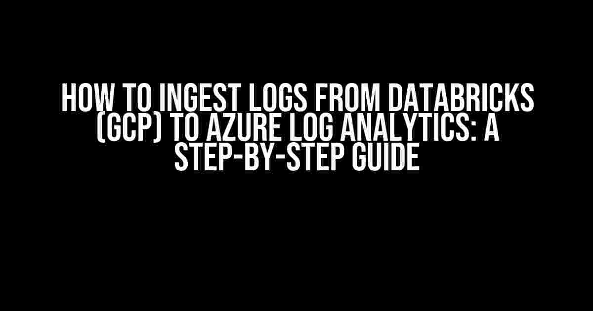 How to Ingest Logs from Databricks (GCP) to Azure Log Analytics: A Step-by-Step Guide