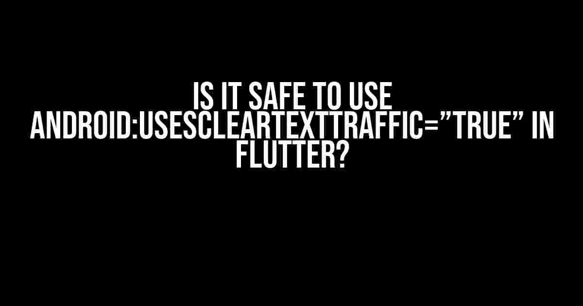 Is it safe to use android:usesCleartextTraffic=”true” in Flutter?